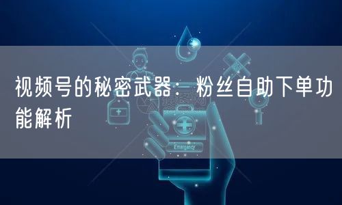 视频号的秘密武器:粉丝自助下单功能解析