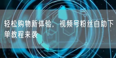 轻松购物新体验，视频号粉丝自助下单教程来袭
