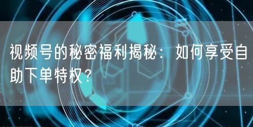视频号的秘密福利揭秘:如何享受自助下单特权?