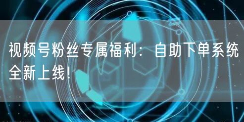 视频号粉丝专属福利:自助下单系统全新上线!