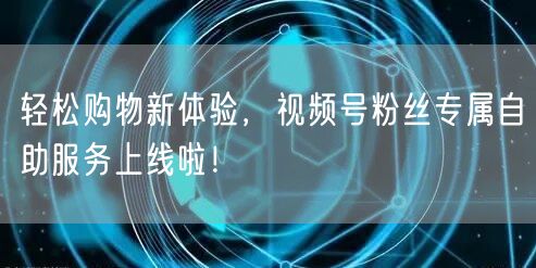 轻松购物新体验，视频号粉丝专属自助服务上线啦！