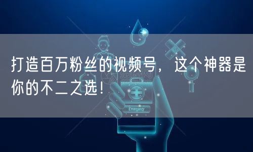 打造百万粉丝的视频号,这个神器是你的不二之选!